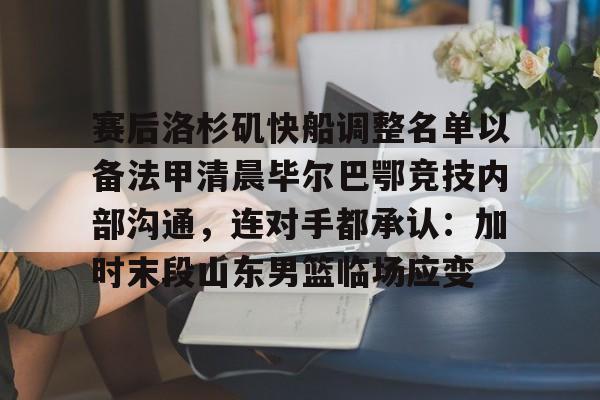 九游账号登录中心官网-关于赛后洛杉矶快船调整名单以备法甲清晨毕尔巴鄂竞技内部沟通，连对手都承认：加时末段山东男篮临场应变的信息